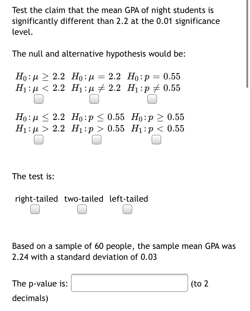 Test the claim that the mean GPA of night students is
significantly different than 2.2 at the 0.01 significance
level.
The null and alternative hypothesis would be:
Но: и > 2.2 Но: и
H1: µ < 2.2 H1 :µ + 2.2 H1:p + 0.55
2.2 Но:р — 0.55
Но: и < 2.2 Но:р < 0.55 Но:р > 0.55
На:р > 2.2 Hi:р > 0.55 H:р < 0.55
The test is:
right-tailed two-tailed left-tailed
Based on a sample of 60 people, the sample mean GPA was
2.24 with a standard deviation of 0.03
The p-value is:
(to 2
decimals)
