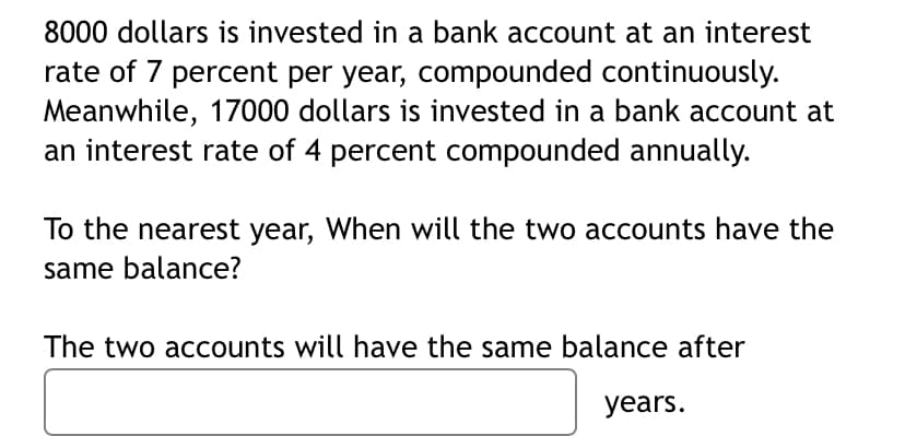 8000 dollars is invested in a bank account at an interest
rate of 7 percent per year, compounded continuously.
Meanwhile, 17000 dollars is invested in a bank account at
an interest rate of 4 percent compounded annually.
To the nearest year, When will the two accounts have the
same balance?
The two accounts will have the same balance after
years.
