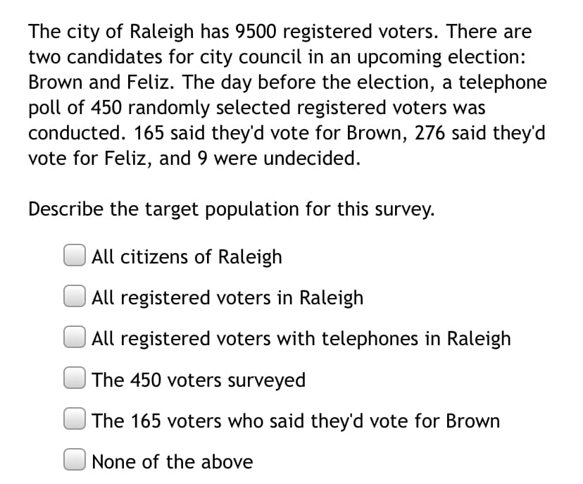 The city of Raleigh has 9500 registered voters. There are
two candidates for city council in an upcoming election:
Brown and Feliz. The day before the election, a telephone
poll of 450 randomly selected registered voters was
conducted. 165 said they'd vote for Brown, 276 said they'd
vote for Feliz, and 9 were undecided.
Describe the target population for this survey.
All citizens of Raleigh
All registered voters in Raleigh
All registered voters with telephones in Raleigh
The 450 voters surveyed
The 165 voters who said they'd vote for Brown
None of the above
