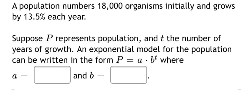 A population numbers 18,000 organisms initially and grows
by 13.5% each year.
Suppose P represents population, and t the number of
years of growth. An exponential model for the population
can be written in the form P = a · b' where
a =
and b =
