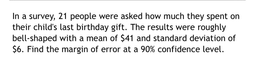 In a survey, 21 people were asked how much they spent on
their child's last birthday gift. The results were roughly
bell-shaped with a mean of $41 and standard deviation of
$6. Find the margin of error at a 90% confidence level.
