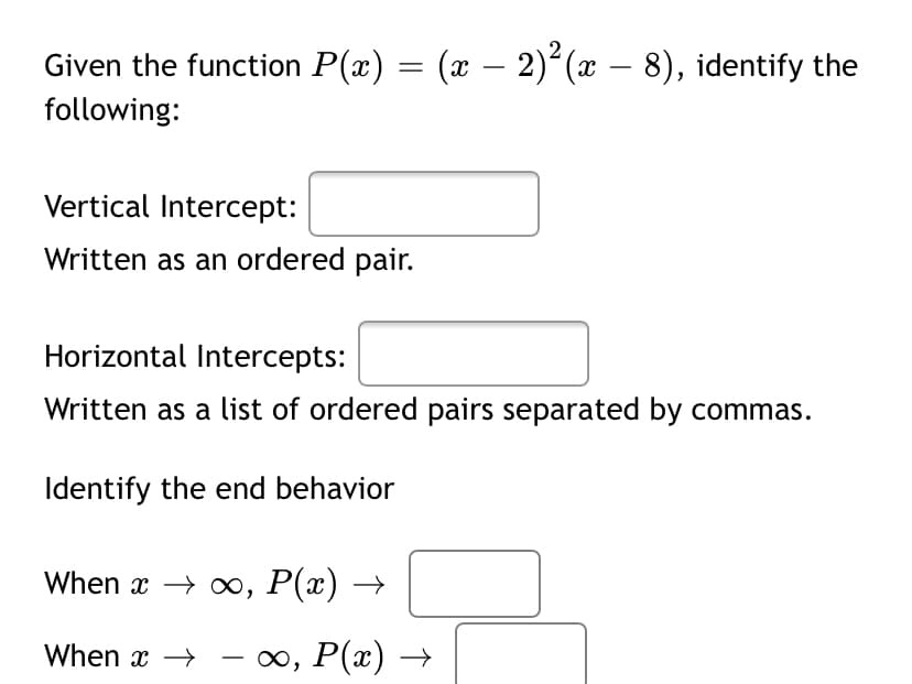 Given the function P(x) = (x – 2)²(x – 8), identify the
-
following:
Vertical Intercept:
Written as an ordered pair.
Horizontal Intercepts:
Written as a list of ordered pairs separated by commas.
Identify the end behavior
When x -> оо, Р(х) —
When x →
— оо, Р(«)
-
