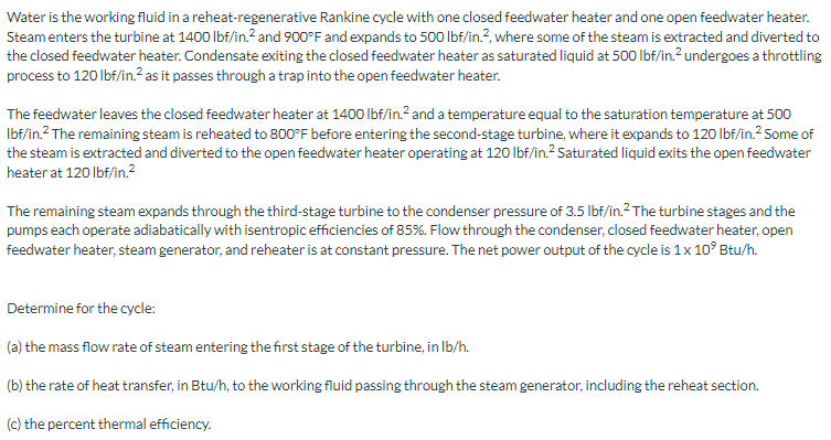 Water is the working fluid in a reheat-regenerative Rankine cycle with one closed feedwater heater and one open feedwater heater.
Steamenters the turbine at 1400 Ibf/in.? and 900°F and expands to 500 lbf/in.?, where some of the steam is extracted and diverted to
the closed feedwater heater. Condensate exiting the closed feedwater heater as saturated liquid at 500 Ibf/in.² undergoes a throttling
process to 120 lbf/in.? as it passes through a trap into the open feedwater heater.
The feedwater leaves the closed feedwater heater at 1400 lbf/in.? and a temperature equal to the saturation temperature at 500
Ibf/in.2 The remaining steam is reheated to 800°F before entering the second-stage turbine, where it expands to 120 Ibf/in.2 Some of
the steam is extracted and diverted to the open feedwater heater operating at 120 Ibf/in.? Saturated liquid exits the open feedwater
heater at 120 lbf/in.²
The remaining steam expands through the third-stage turbine to the condenser pressure of 3.5 lbf/in.? The turbine stages and the
pumps each operate adiabatically with isentropic efficiencies of 85%. Flow through the condenser, closed feedwater heater, open
feedwater heater, steam generator, and reheater is at constant pressure. The net power output of the cycle is 1x 10° Btu/h.
Determine for the cycle:
(a) the mass flow rate of steam entering the first stage of the turbine, in Ib/h.
(b) the rate of heat transfer, in Btu/h, to the working fluid passing through the steam generator, including the reheat section.
(c) the percent thermal efficiency.
