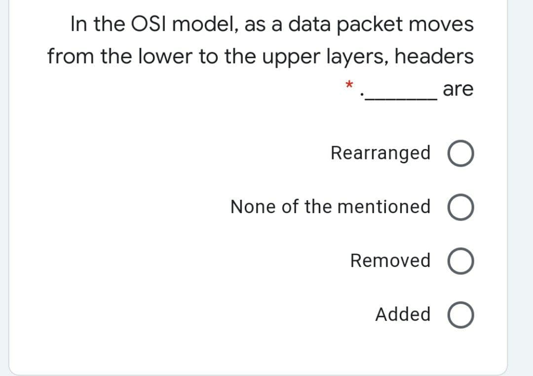 In the OSI model, as a data packet moves
from the lower to the upper layers, headers
are
Rearranged O
None of the mentioned
Removed O
Added O
