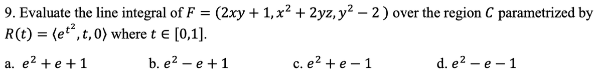 9. Evaluate the line integral of F =
(2xy + 1,x? + 2yz, y? – 2) over the region C parametrized by
R(t) = (et",t,0) where t e [0,1].
а. е2 +е +1
b. e2 - е + 1
c. e? + e – 1
d. e2 - е — 1
