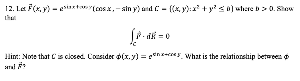 12. Let F (x, y) = esinx+cosy (cos x,- sin y) and C
{(x, y): x² + y² < b} where b > 0. Show
that
F. dR = 0
Hint: Note that C is closed. Consider p(x, y) = e sin x+cos y, What is the relationship between o
and F?
