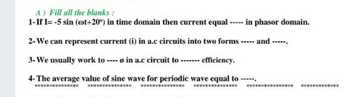 A) Fill all the blanks :
1-If I= -5 sin (ot+20°) in time domain then current equal ----- in phasor domain.
2-We can represent current (i) in a.c circuits into two forms ----- and -
3- We usually work to --- s in a.c circuit to ---- efficiency.
4-The average value of sine wave for periodic wave equal to -
----.
*** as
************
************
ক
