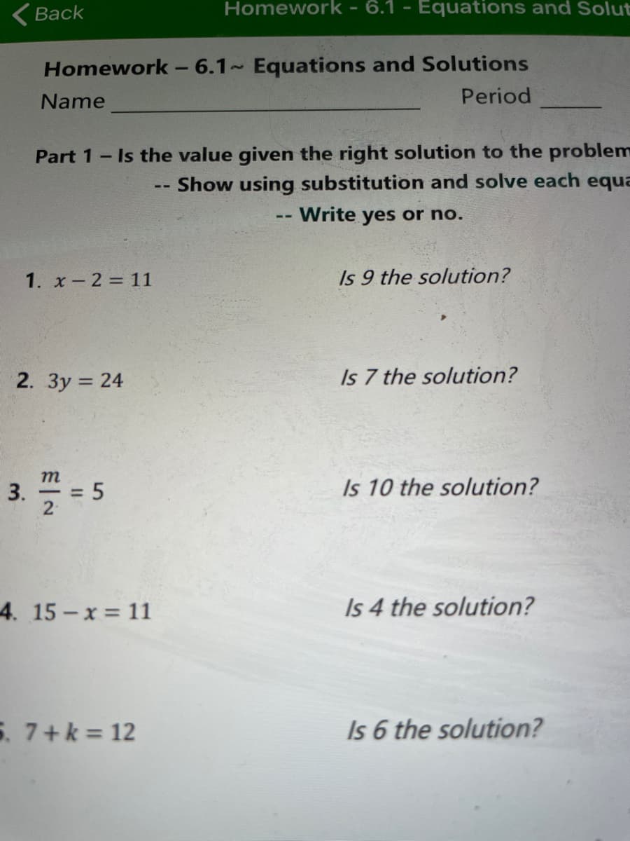 (Back
Homework - 6.1 - Equations and Solut
Homework - 6.1 Equations and Solutions
Name
Period
Part 1- Is the value given the right solution to the problem
Show using substitution and solve each equa
Write yes or no.
1. x- 2 = 11
Is 9 the solution?
2. 3y = 24
Is 7 the solution?
3. 5
m
Is 10 the solution?
4. 15-x 11
Is 4 the solution?
5. 7+k 12
Is 6 the solution?
