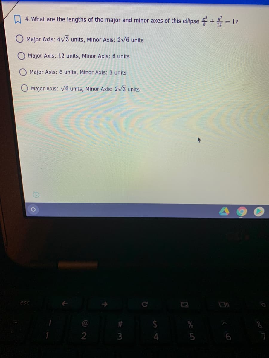 A 4. What are the lengths of the major and minor axes of this ellipse + = 1?
Major Axis: 4v3 units, Minor Axis: 2v6 units
Major Axis: 12 units, Minor Axis: 6 units
Major Axis: 6 units, Minor Axis: 3 units
Major Axis: V6 units, Minor Axis: 2/3 units
esc
$
4.
