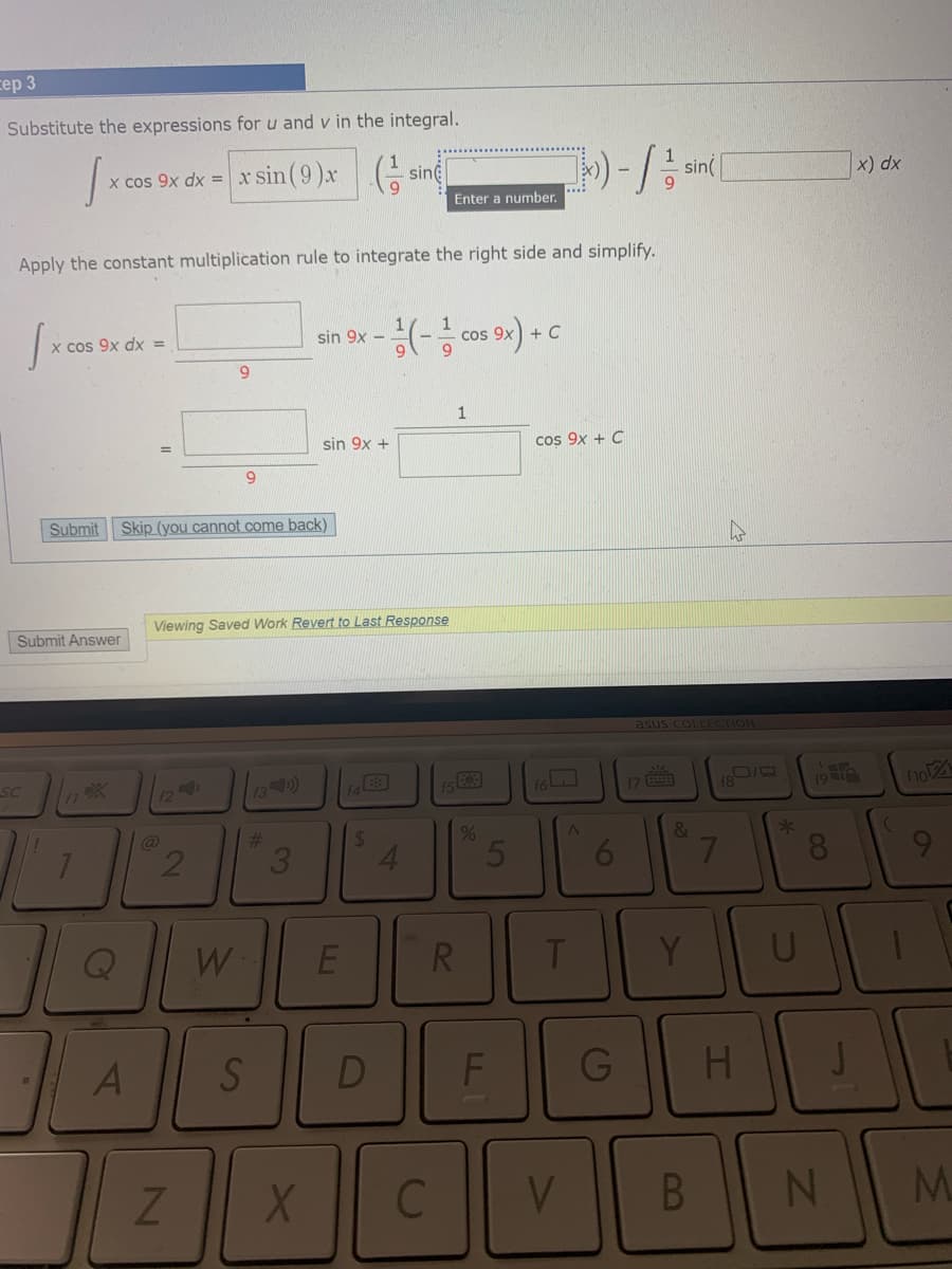 сер 3
Substitute the expressions for u and v in the integral.
x cos 9x dx = x sin(9)x
sine
x) dx
sin
Enter a number.
Apply the constant multiplication rule to integrate the right side and simplify.
x cos 9x dx =
sin 9x –
Cos
9.
6.
1
sin 9x +
cos 9x + C
Submit
Skip (you cannot come back)
Viewing Saved Work Revert to Last Response
Submit Answer
asus COLLECTION
SC
13)
153
(7
fo21
f8
@
%23
24
&
*
3.
4.
5
8.
W
R.
D
HI
B.
M.
96
L.
2.
