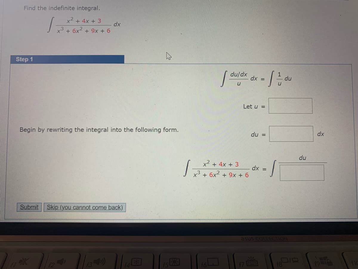 Find the indefinite integral.
x2 + 4x + 3
dx
x³ + 6x? +
+ 9x + 6
Step 1
du/dx
du
= xp
Let u =
Begin by rewriting the integral into the following form.
du =
dx
du
x2 + 4x + 3
dx =
x3 + 6x2 + 9x + 6
Submit
Skip (you cannot come back)
asus COLLECTION
13)
19
12
14
f7
