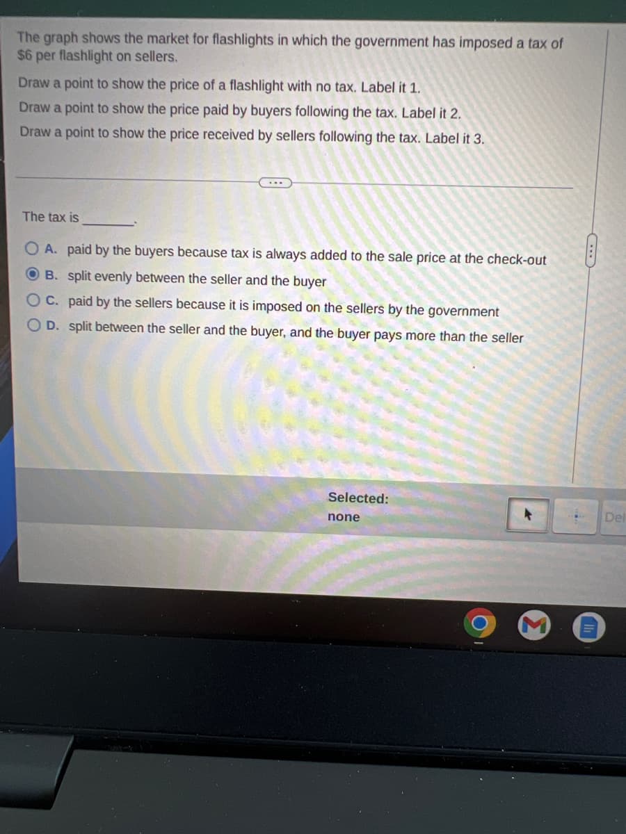 The graph shows the market for flashlights in which the government has imposed a tax of
$6 per flashlight on sellers.
Draw a point to show the price of a flashlight with no tax. Label it 1.
Draw a point to show the price paid by buyers following the tax. Label it 2.
Draw a point to show the price received by sellers following the tax. Label it 3.
The tax is
OA. paid by the buyers because tax is always added to the sale price at the check-out
OB. split evenly between the seller and the buyer
C. paid by the sellers because it is imposed on the sellers by the government
D. split between the seller and the buyer, and the buyer pays more than the seller
Selected:
none
Del