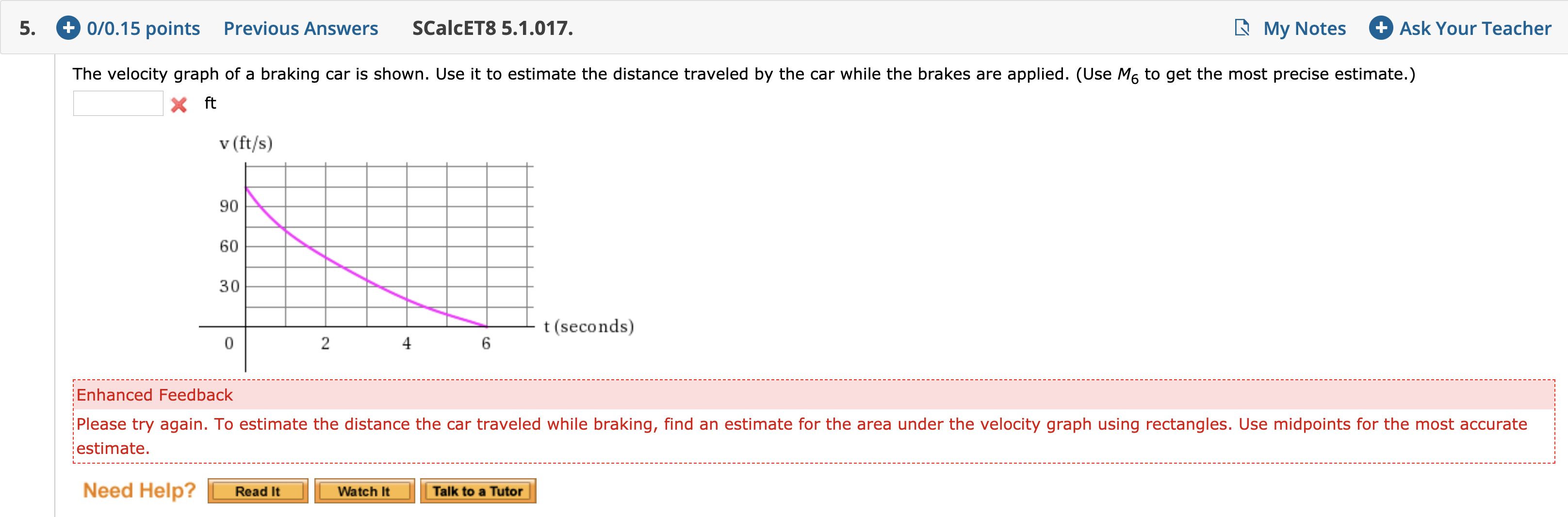 +0/0.15 points
Previous Answers
Ask Your Teacher
SCalcET8 5.1.017.
My Notes
5.
The velocity graph of a braking car is shown. Use it to estimate the distance traveled by the car while the brakes are applied. (Use M6 to get the most precise estimate.)
X ft
v (ft/s)
90
60
30
t (seconds)
2
4
6
Enhanced Feedback
Please try again. To estimate the distance the car traveled while braking, find an estimate for the area under the velocity graph using rectangles. Use midpoints for the most accurate
estimate
Need Help?
Read It
Talk to a Tutor
Watch It

