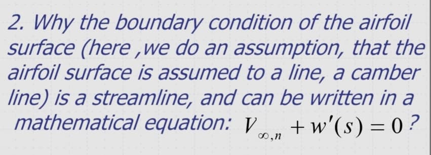 2. Why the boundary condition of the airfoil
surface (here ,we do an assumption, that the
airfoil surface is assumed to a line, a camber
line) is a streamline, and can be written in a
mathematical equation: V
+ w'(s) = 0 ?
00,n
