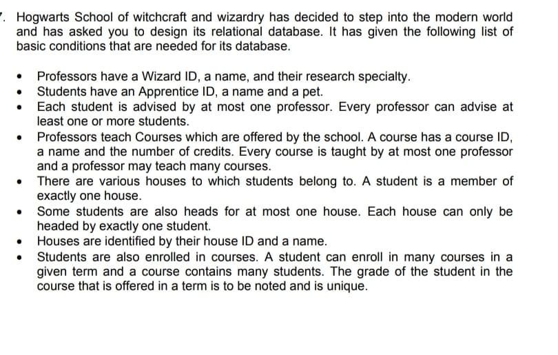 . Hogwarts School of witchcraft and wizardry has decided to step into the modern world
and has asked you to design its relational database. It has given the following list of
basic conditions that are needed for its database.
• Professors have a Wizard ID, a name, and their research specialty.
Students have an Apprentice ID, a name and a pet.
Each student is advised by at most one professor. Every professor can advise at
least one or more students.
Professors teach Courses which are offered by the school. A course has a course ID,
a name and the number of credits. Every course is taught by at most one professor
and a professor may teach many courses.
There are various houses to which students belong to. A student is a member of
exactly one house.
Some students are also heads for at most one house. Each house can only be
headed by exactly one student.
• Houses are identified by their house ID and a name.
Students are also enrolled in courses. A student can enroll in many courses in a
given term and a course contains many students. The grade of the student in the
course that is offered in a term is to be noted and is unique.
