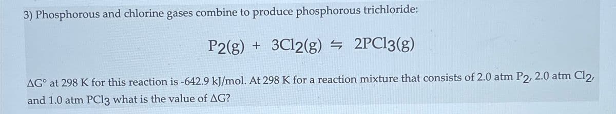 3) Phosphorous and chlorine gases combine to produce phosphorous trichloride:
P2(g) + 3C12(g) = 2PC13(g)
AG° at 298 K for this reaction is -642.9 kJ/mol. At 298 K for a reaction mixture that consists of 2.0 atm P2, 2.0 atm Cl2,
and 1.0 atm PC13 what is the value of AG?
