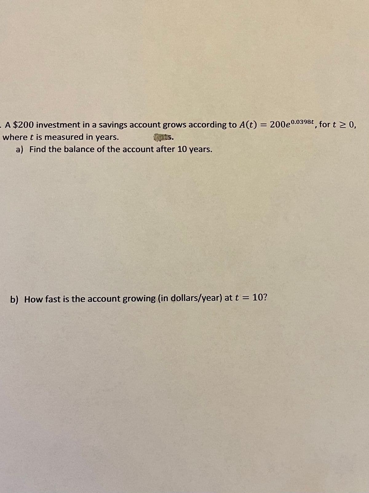 = 200e0.0398t, for t > 0,
. A $200 investment in a savings account grows according to A(t)
where t is measured in years.
ts.
a) Find the balance of the account after 10 years.
b) How fast is the account growing (in dollars/year) at t = 10?
