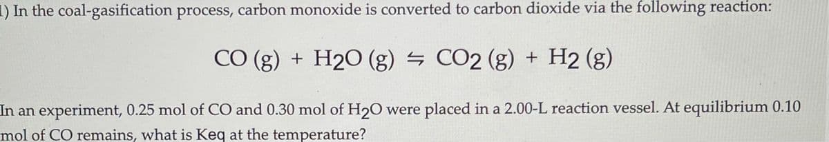 1) In the coal-gasification process, carbon monoxide is converted to carbon dioxide via the following reaction:
CO (g) + H2O (g) – CO2 (g) + H2 (g)
In an experiment, 0.25 mol of CO and 0.30 mol of H20 were placed in a 2.00-L reaction vessel. At equilibrium 0.10
mol of CO remains, what is Keq at the temperature?
