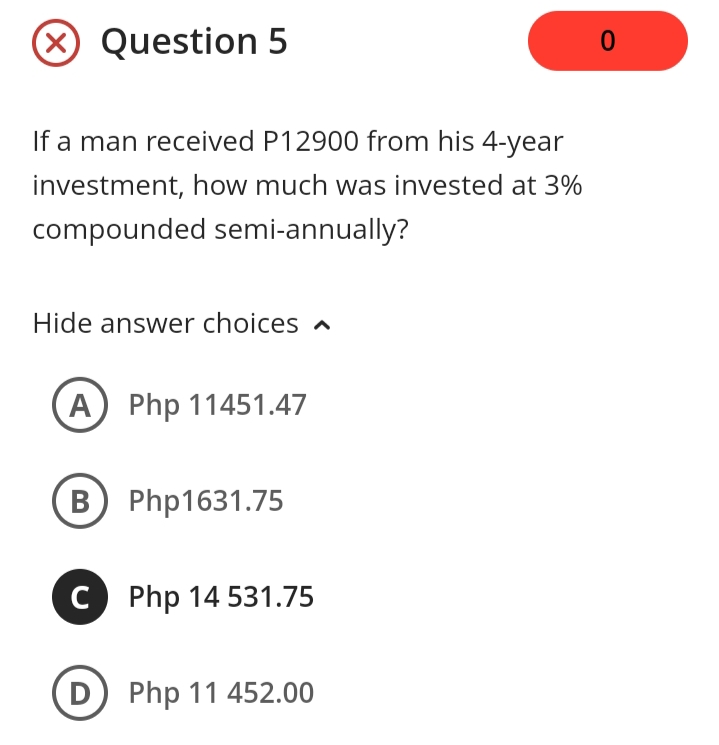 X Question 5
If a man received P12900 from his 4-year
investment, how much was invested at 3%
compounded semi-annually?
Hide answer choices a
A) Php 11451.47
B Php1631.75
C Php 14 531.75
D) Php 11 452.00
