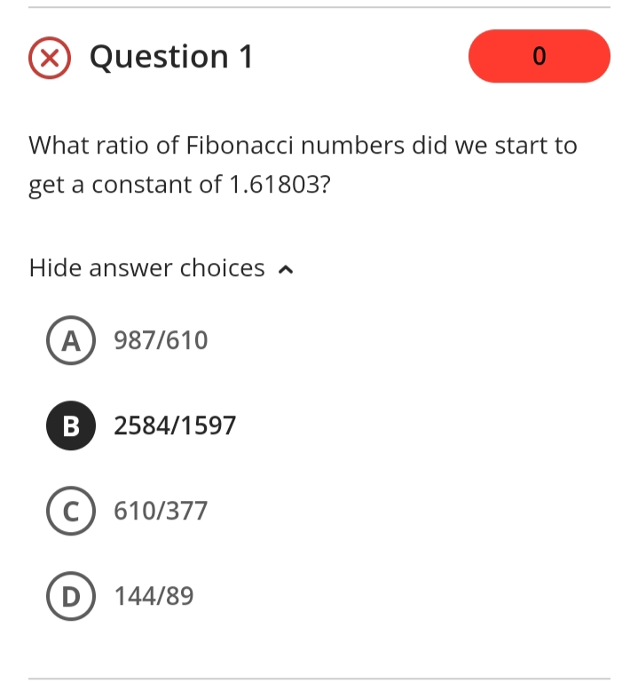 Question 1
What ratio of Fibonacci numbers did we start to
get a constant of 1.61803?
Hide answer choices a
A) 987/610
B 2584/1597
C) 610/377
D) 144/89
