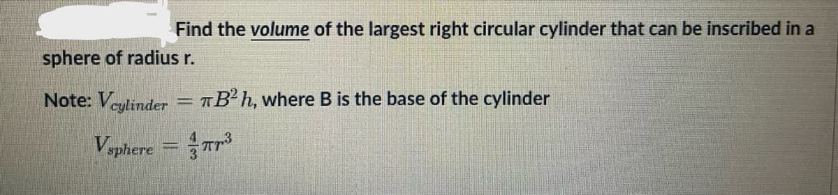 Find the volume of the largest right circular cylinder that can be inscribed in a
sphere of radius r.
Note: Vcylinder = TB²h, where B is the base of the cylinder
Vsphere