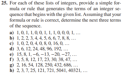 25. For each of these lists of integers, provide a simple for-
mula or rule that generates the terms of an integer se-
quence that begins with the given list. Assuming that your
formula or rule is correct, determine the next three terms
of the sequence.
a) 1, 0, 1, 1, 0, 0, 1, 1, 1, 0, 0, 0, 1, ...
b) 1, 2, 2, 3, 4, 4, 5, 6, 6, 7, 8, 8, ...
c) 1, 0, 2, 0, 4, 0, 8, 0, 16, 0,
d) 3, 6, 12, 24, 48, 96, 192, ...
e)
15, 8, 1, -6, -13, -20, -27, ...
f) 3, 5, 8, 12, 17, 23, 30, 38, 47, ...
g) 2, 16, 54, 128, 250, 432, 686, ...
h) 2, 3, 7, 25, 121, 721, 5041, 40321, ...