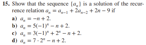 15. Show that the sequence {a} is a solution of the recur-
rence relation a,, = an-1 + 2an-2 +2n - 9 if
a) a₁ = -n + 2.
'n
b) a = 5(-1)" - n +2.
c) a = 3(-1)"+2"-n+2.
d) a = 7.2"-n+2.