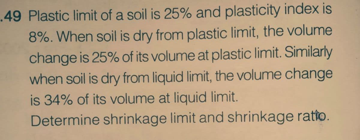 .49 Plastic limit of a soil is 25% and plasticity index is
8%. When soil is dry from plastic limit, the volume
change is 25% of its volume at plastic limit. Similarly
when soil is dry from liquid limit, the volume change
is 34% of its volume at liquid limit.
Determine shrinkage limit and shrinkage ratto.