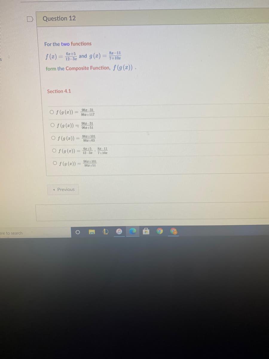 Question 12
For the two functions
8ェ-11
f (x)
6z+5
12-3z
and g (x) =
7+10z
%3D
form the Composite Function, f (g (z)).
Section 4.1
98z 31
Of(g (x)) =
96z117
98z 31
O f(g ()) 90z151
Of (g (2)) =
98z 101
90z | 63
iz 15
O f(g (x)) = 12 3z
Br 11
74 10z
O f(g(x)) =
98z| 101
90z|51
« Previous
ere to search
