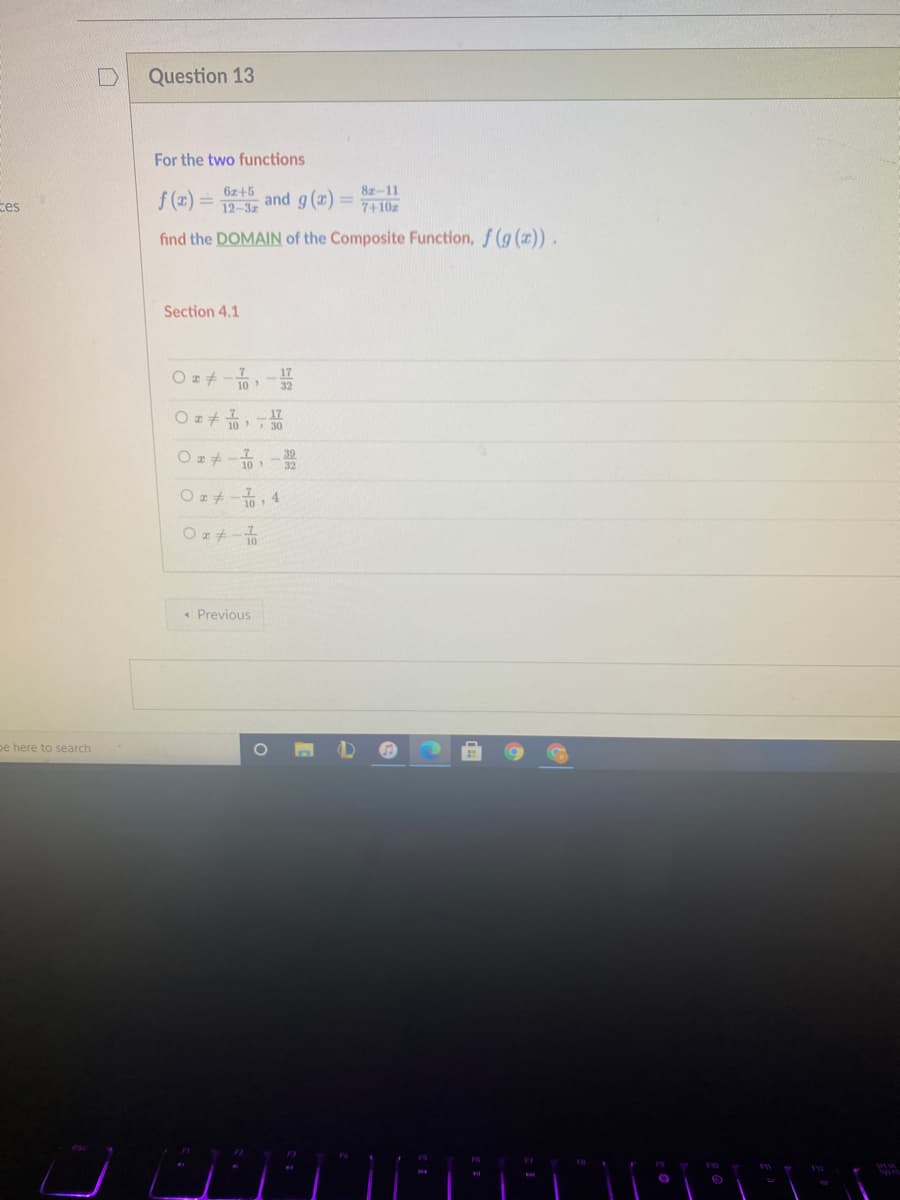 [D
Question 13
For the two functions
6z+5
12-3z
8z-11
f (x) = and g (x)=
%3D
ces
7+10z
find the DOMAIN of the Composite Function, f (g ()).
Section 4.1
10
17
O I+ 10 30
10
Oz+-, 4
« Previous
pe here to search
