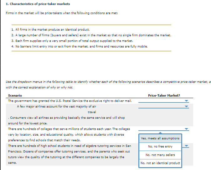 Firms in the market will be price-takers when the following conditions are met:
1. All firms in the market produce an identical product.
2. A large number of firms (buyers and sellers) exist in the market so that no single firm dominates the market.
3. Each firm supplies only a very small portion of total output supplied to the market.
4. No barriers limit entry into or exit from the market, and firms and resources are fully mobile.
Use the dropdown menus in the following table to identify whether each of the following scenarios describes a competitive price-taker market, a
with the correct explanation of why or why not.
Price-Taker Market?
Scenario
The government has granted the U.S. Postal Service the exclusive right to deliver mail.
A few major airlines account for the vast majority of air
travel
. Consumers view all airlines as providing basically the same service and will shop
around for the lowest price.
There are hundreds of colleges that serve millions of students each year. The colleges
vary by location, size, and educational quality, which allows students with diverse
Ves, meets all assumptions
preferences to find schools that match their needs.
There are hundreds of high school students in need of algebra tutoring services in San
No, no free entry
Francisco. Dozens of companies offer tutoring services, and the parents who seek out
No, not many sellers
tutors view the quality of the tutoring at the different companies to be largely the
same.
No, not an identical product
