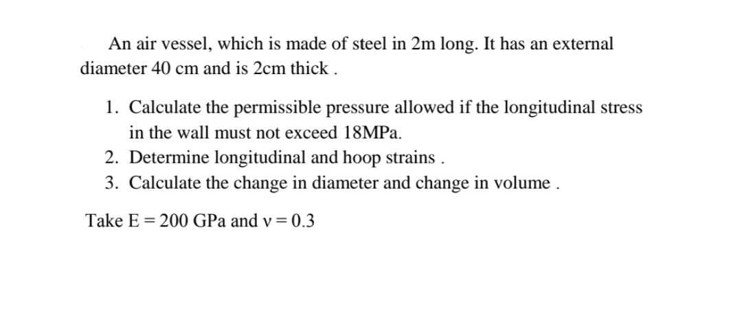 An air vessel, which is made of steel in 2m long. It has an external
diameter 40 cm and is 2cm thick.
1. Calculate the permissible pressure allowed if the longitudinal stress
in the wall must not exceed 18MPA.
2. Determine longitudinal and hoop strains.
3. Calculate the change in diameter and change in volume.
Take E = 200 GPa and v = 0.3
