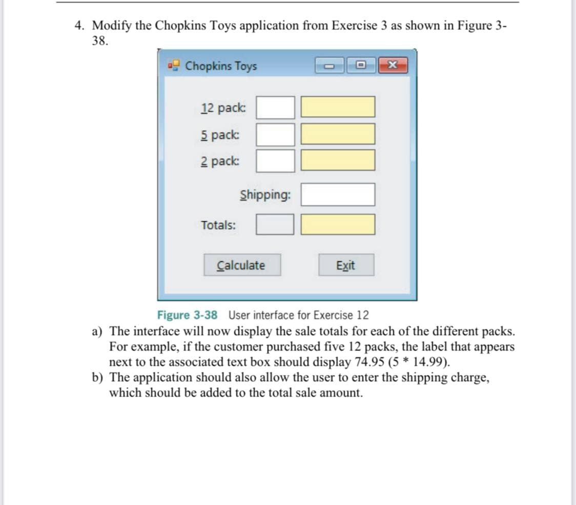 4. Modify the Chopkins Toys application from Exercise 3 as shown in Figure 3-
38.
g Chopkins Toys
12 pack:
5 pack:
2 pack:
Shipping:
Totals:
Calculate
Exit
Figure 3-38 User interface for Exercise 12
a) The interface will now display the sale totals for each of the different packs.
For example, if the customer purchased five 12 packs, the label that appears
next to the associated text box should display 74.95 (5 * 14.99).
b) The application should also allow the user to enter the shipping charge,
which should be added to the total sale amount.
