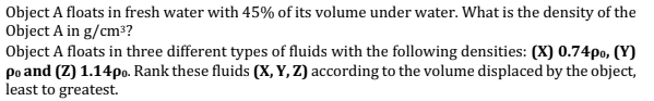 Object A floats in fresh water with 45% of its volume under water. What is the density of the
Object A in g/cm³?
Object A floats in three different types of fluids with the following densities: (X) 0.74po, (Y)
po and (Z) 1.14po. Rank these fluids (X, Y, Z) according to the volume displaced by the object,
least to greatest.
