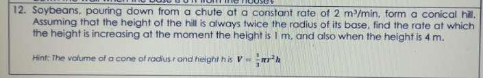 12. Soybeans, pouring down from a chute at a constant rate of 2 m/min, form a conical hill.
Assuming that the height of the hill is always twice the radius of its base, find the rate at which
the height is increasing at the moment the height is 1 m, and also when the height is 4 m.
Hint: The volume of a cone of radius r and height h is V=
