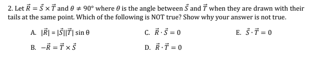 2. Let R = 5 xT and 0 + 90° where 0 is the angle between S and T when they are drawn with their
tails at the same point. Which of the following is NOT true? Show why your answer is not true.
A. ĮR| = |Š||7| sin 0
C. R.Š = 0
E. Š.T = 0
B. -R = T x Š
D. RT = 0
