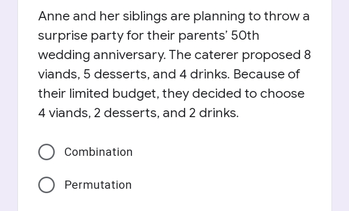 Anne and her siblings are planning to throw a
surprise party for their parents' 50th
wedding anniversary. The caterer proposed 8
viands, 5 desserts, and 4 drinks. Because of
their limited budget, they decided to choose
4 viands, 2 desserts, and 2 drinks.
Combination
Permutation
