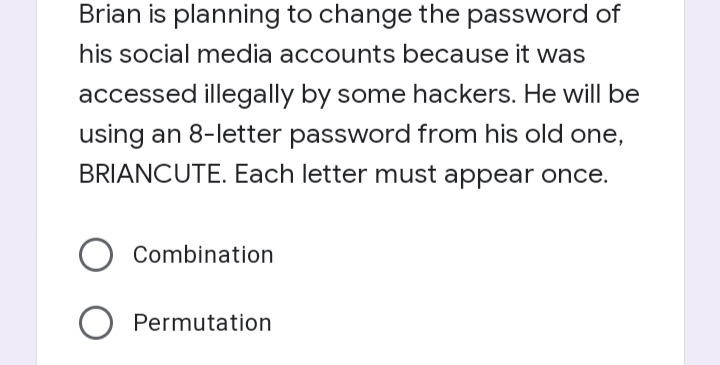 Brian is planning to change the password of
his social media accounts because it was
accessed illegally by some hackers. He will be
using an 8-letter password from his old one,
BRIANCUTE. Each letter must appear once.
Combination
Permutation
