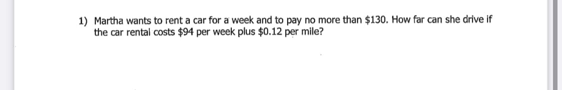 1) Martha wants to rent a car for a week and to pay no more than $130. How far can she drive if
the car rental costs $94 per week plus $0.12 per mile?
