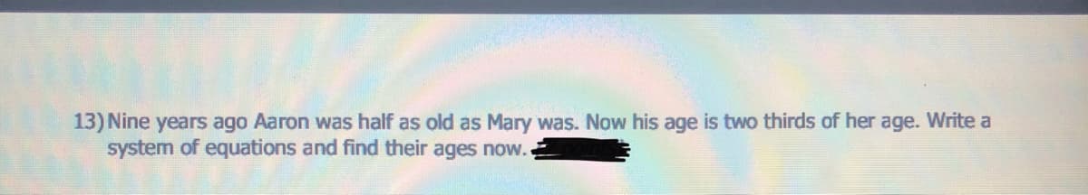 13) Nine years ago Aaron was half as old as Mary was. Now his age is two thirds of her age. Write a
system of equations and find their ages now.
