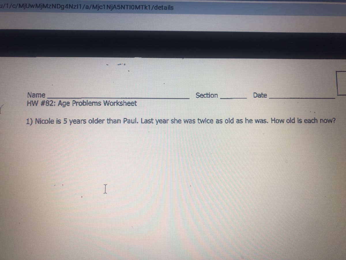 u/1/c/MjUwMjMZNDg4Nzl1/a/Mjc1NjA5NTIOMTk1/details
Name
Section
Date
HW #82: Age Problems Worksheet
1) Nicole is 5 years older than Paul. Last year she was twlce as old as he was. How old is each now?
I
