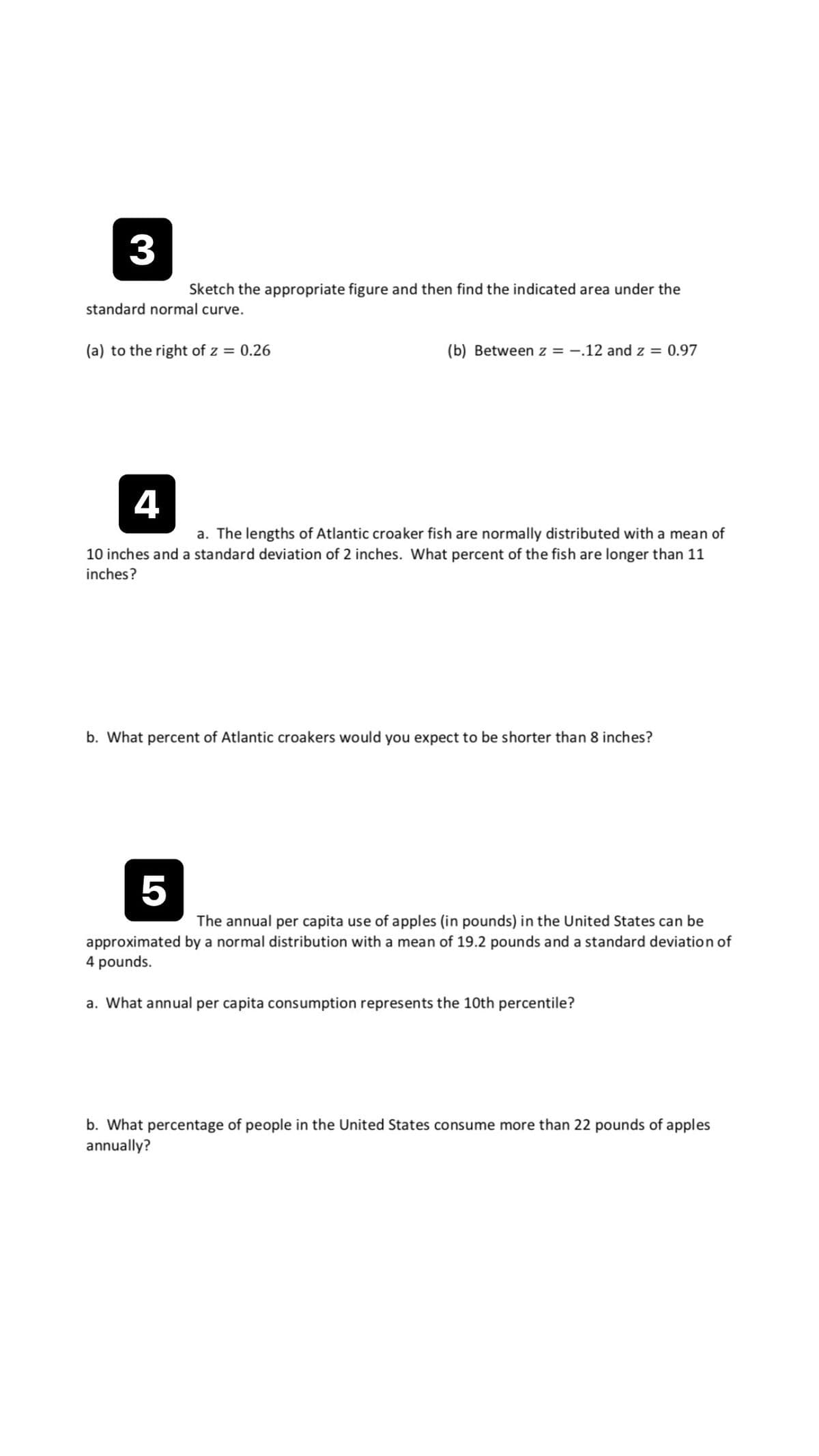 3
Sketch the appropriate figure and then find the indicated area under the
standard normal curve.
(a) to the right of z = 0.26
(b) Between z = -.12 and z = 0.97
4
a. The lengths of Atlantic croaker fish are normally distributed with a mean of
10 inches and a standard deviation of 2 inches. What percent of the fish are longer than 11
inches?
b. What percent of Atlantic croakers would you expect to be shorter than 8 inches?
5
The annual per capita use of apples (in pounds) in the United States can be
approximated by a normal distribution with a mean of 19.2 pounds and a standard deviation of
4 pounds.
a. What annual per capita consumption represents the 10th percentile?
b. What percentage of people in the United States consume more than 22 pounds of apples
annually?
