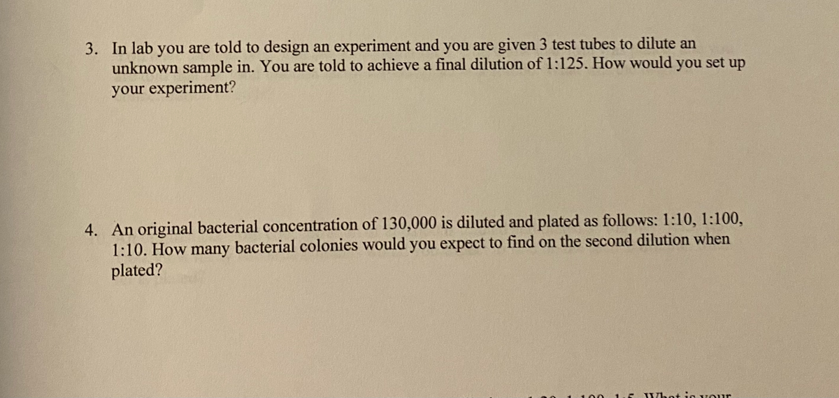 3. In lab you are told to design an experiment and you are given 3 test tubes to dilute an
unknown sample in. You are told to achieve a final dilution of 1:125. How would you set up
your experiment?
4. An original bacterial concentration of 130,000 is diluted and plated as follows: 1:10, 1:100,
1:10. How many bacterial colonies would you expect to find on the second dilution when
plated?
Whot je Vour
