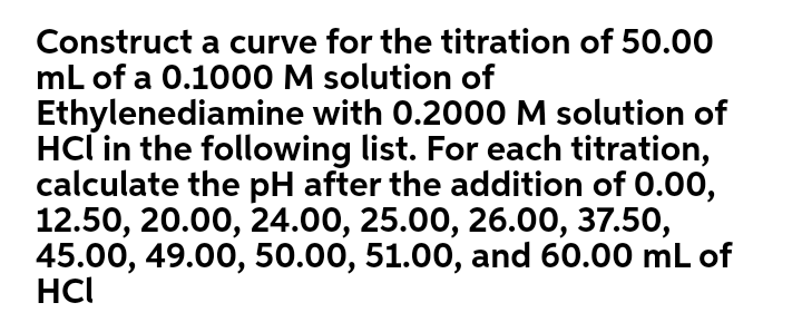 Construct a curve for the titration of 50.00
mL of a 0.1000 M solution of
Ethylenediamine with 0.2000 M solution of
HCl in the following list. For each titration,
calculate the pH after the addition of 0.00,
12.50, 20.00, 24.00, 25.00, 26.00, 37.50,
45.00, 49.00, 50.00, 51.00, and 60.00 mL of
HCI
