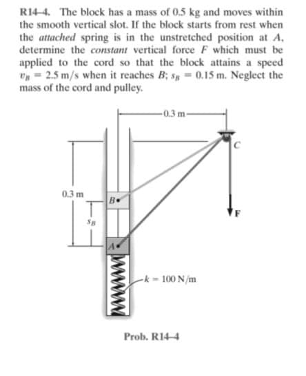 R14-4. The block has a mass of 0.5 kg and moves within
the smooth vertical slot. If the block starts from rest when
the attached spring is in the unstretched position at A,
determine the constant vertical force F which must be
applied to the cord so that the block attains a speed
= 2.5 m/s when it reaches B; s = 0.15 m. Neglect the
mass of the cord and pulley.
-0.3 m-
0.3 m
-k = 100 N/m
Prob. R14-4
