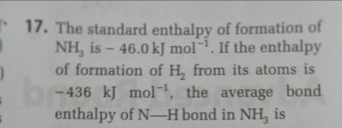 17. The standard enthalpy of formation of
NH, is - 46.0 kJ mol¬. If the enthalpy
of formation of H, from its atoms is
- 436 kJ mol, the average
enthalpy of N-H bond in NH, is
bi
bond
