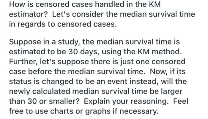 How is censored cases handled in the KM
estimator? Let's consider the median survival time
in regards to censored cases.
Suppose in a study, the median survival time is
estimated to be 30 days, using the KM method.
Further, let's suppose there is just one censored
case before the median survival time. Now, if its
status is changed to be an event instead, will the
newly calculated median survival time be larger
than 30 or smaller? Explain your reasoning. Feel
free to use charts or graphs if necessary.
