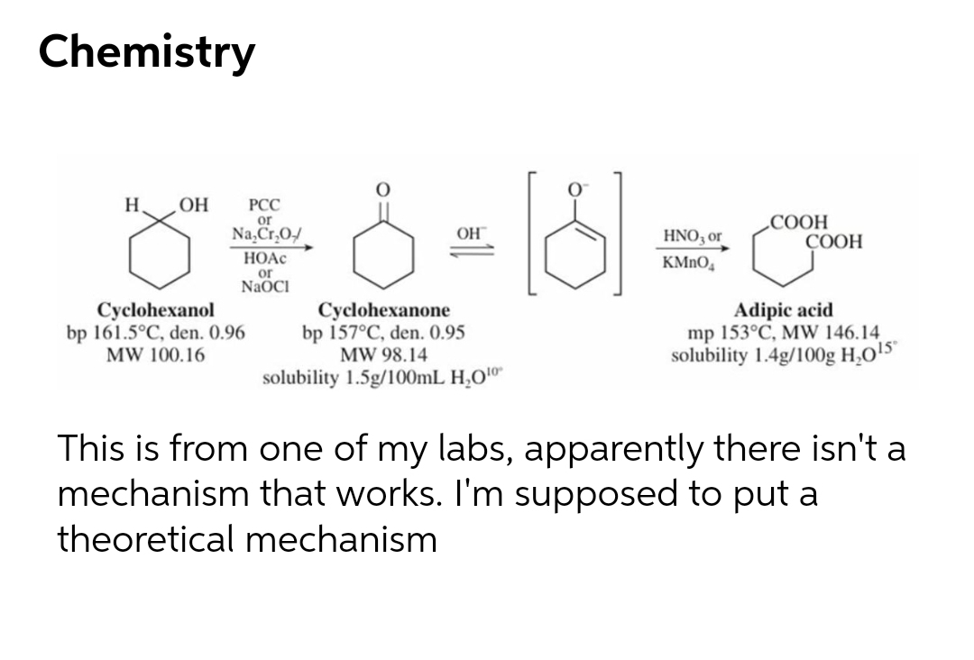 Chemistry
H
OH
РСС
or
Na, Cr,0/
СООН
СООН
OH
HNO3 or
HOẠC
or
NAOCI
KMNO,
Cyclohexanol
bp 161.5°C, den. 0.96
MW 100.16
Cyclohexanone
bp 157°C, den. 0.95
MW 98.14
Adipic acid
mp 153°C, MW 146.14
solubility 1.4g/100g H,O!5
solubility 1.5g/100mL H,O"
This is from one of my labs, apparently there isn't a
mechanism that works. I'm supposed to put a
theoretical mechanism
