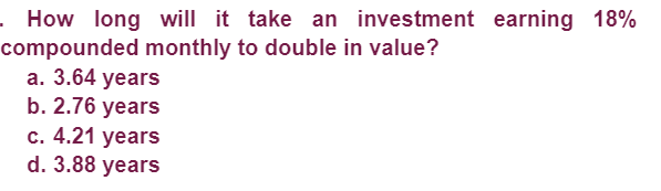 . How long will it take an investment earning 18%
compounded monthly to double in value?
a. 3.64 years
b. 2.76 years
c. 4.21 years
d. 3.88 years