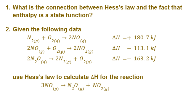 1. What is the connection between Hess's law and the fact that
enthalpy is a state function?
2. Given the following data
N
+ 0 → 2NO
2(g) 2(g)
(g)
AH + 180.7 kJ
2NO +0. → 2NO
(g) 2(g)
ΔΗ =-
113.1k]
2N₂O
→ 2N
+0
ΔΗ =-
163. 2 kJ
2 (g)
2(g)
2(g)
use Hess's law to calculate AH for the reaction
3NO (g) → N ₂⁰ (9) + NO
2(g)
2(g)